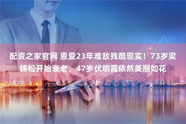 配资之家官网 恩爱23年难敌残酷现实！73岁梁锦松开始衰老，47岁伏明霞依然美丽如花