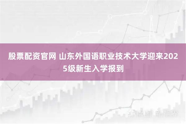 股票配资官网 山东外国语职业技术大学迎来2025级新生入学报到