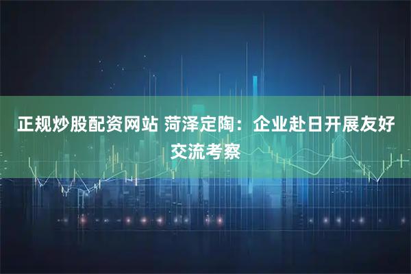 正规炒股配资网站 菏泽定陶：企业赴日开展友好交流考察