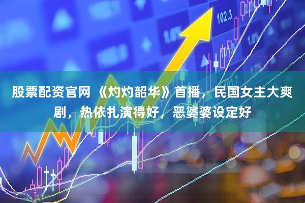 股票配资官网 《灼灼韶华》首播，民国女主大爽剧，热依扎演得好，恶婆婆设定好