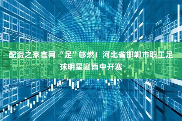 配资之家官网 “足”够燃！河北省邯郸市职工足球明星赛雨中开赛