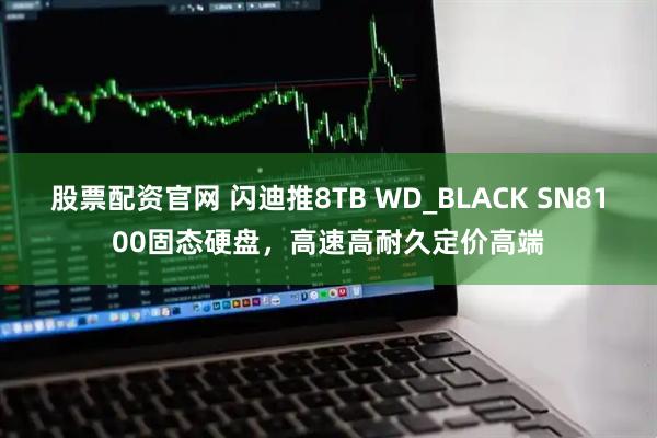 股票配资官网 闪迪推8TB WD_BLACK SN8100固态硬盘，高速高耐久定价高端