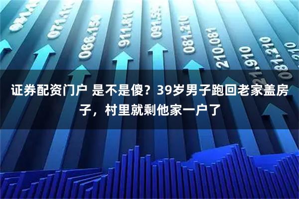 证券配资门户 是不是傻？39岁男子跑回老家盖房子，村里就剩他家一户了