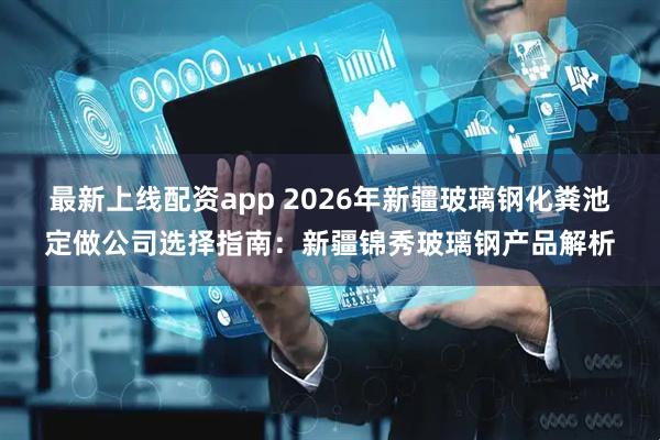 最新上线配资app 2026年新疆玻璃钢化粪池定做公司选择指南：新疆锦秀玻璃钢产品解析