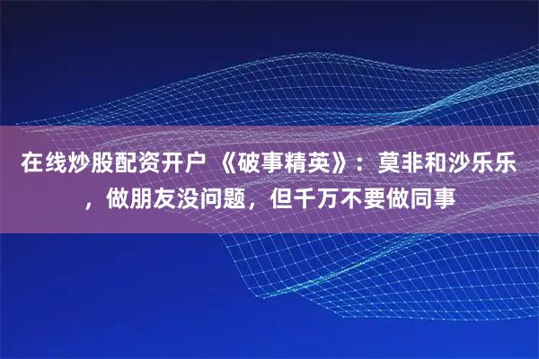 在线炒股配资开户 《破事精英》：莫非和沙乐乐，做朋友没问题，但千万不要做同事