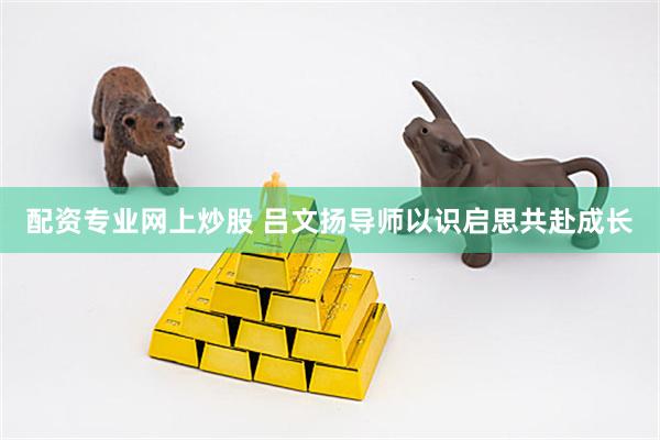 配资专业网上炒股 吕文扬导师以识启思共赴成长