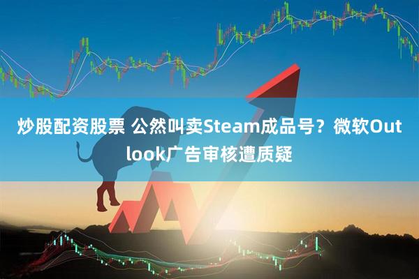炒股配资股票 公然叫卖Steam成品号？微软Outlook广告审核遭质疑