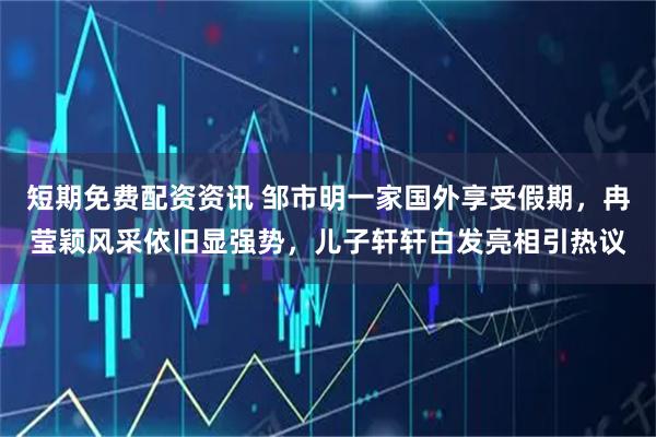 短期免费配资资讯 邹市明一家国外享受假期，冉莹颖风采依旧显强势，儿子轩轩白发亮相引热议