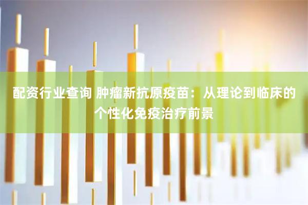 配资行业查询 肿瘤新抗原疫苗：从理论到临床的个性化免疫治疗前景