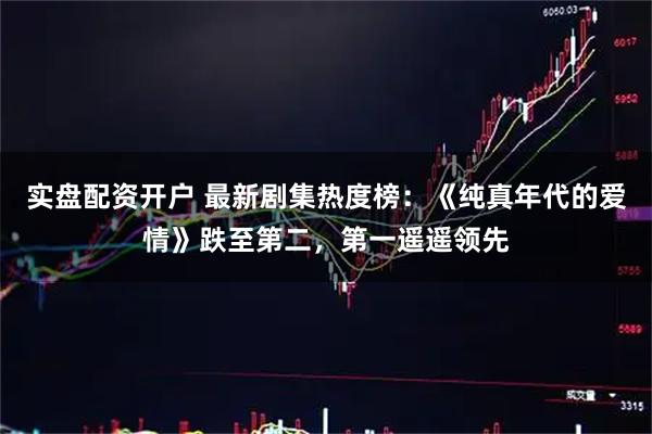 实盘配资开户 最新剧集热度榜：《纯真年代的爱情》跌至第二，第一遥遥领先