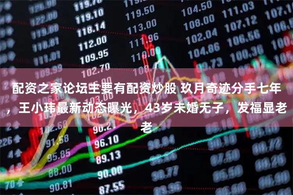 配资之家论坛主要有配资炒股 玖月奇迹分手七年，王小玮最新动态曝光，43岁未婚无子，发福显老