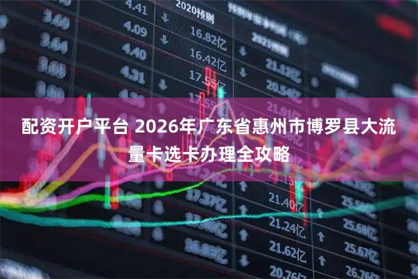 配资开户平台 2026年广东省惠州市博罗县大流量卡选卡办理全攻略
