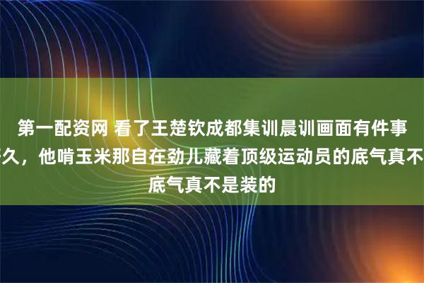 第一配资网 看了王楚钦成都集训晨训画面有件事憋了好久，他啃玉米那自在劲儿藏着顶级运动员的底气真不是装的