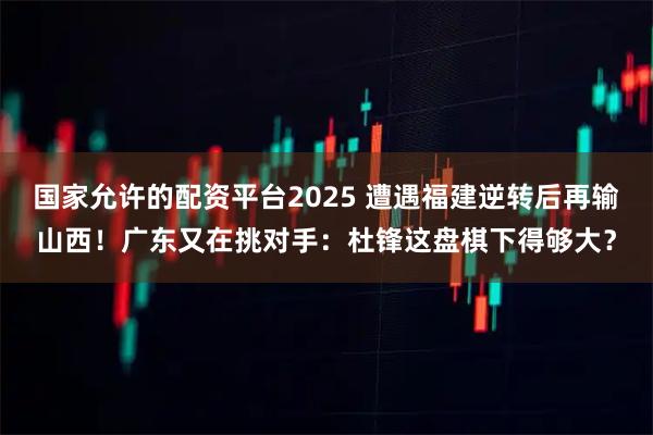 国家允许的配资平台2025 遭遇福建逆转后再输山西！广东又在挑对手：杜锋这盘棋下得够大？